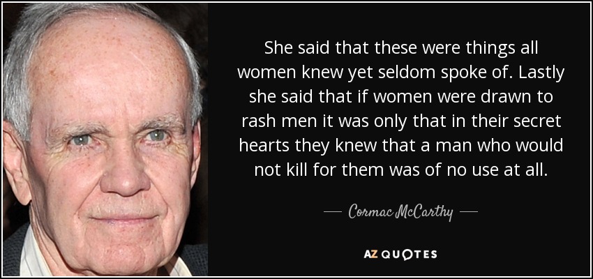 She said that these were things all women knew yet seldom spoke of. Lastly she said that if women were drawn to rash men it was only that in their secret hearts they knew that a man who would not kill for them was of no use at all. - Cormac McCarthy