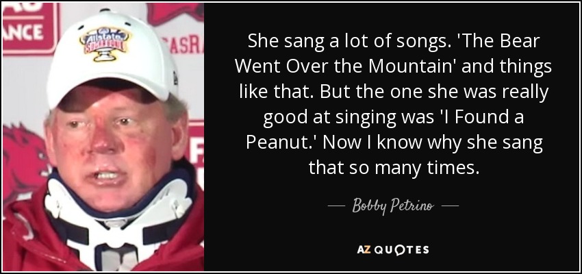 She sang a lot of songs. 'The Bear Went Over the Mountain' and things like that. But the one she was really good at singing was 'I Found a Peanut.' Now I know why she sang that so many times. - Bobby Petrino