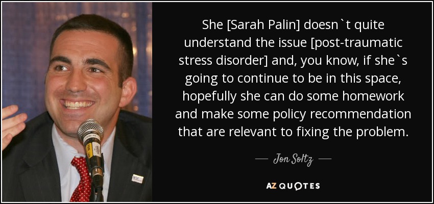 She [Sarah Palin] doesn`t quite understand the issue [post-traumatic stress disorder] and, you know, if she`s going to continue to be in this space, hopefully she can do some homework and make some policy recommendation that are relevant to fixing the problem. - Jon Soltz