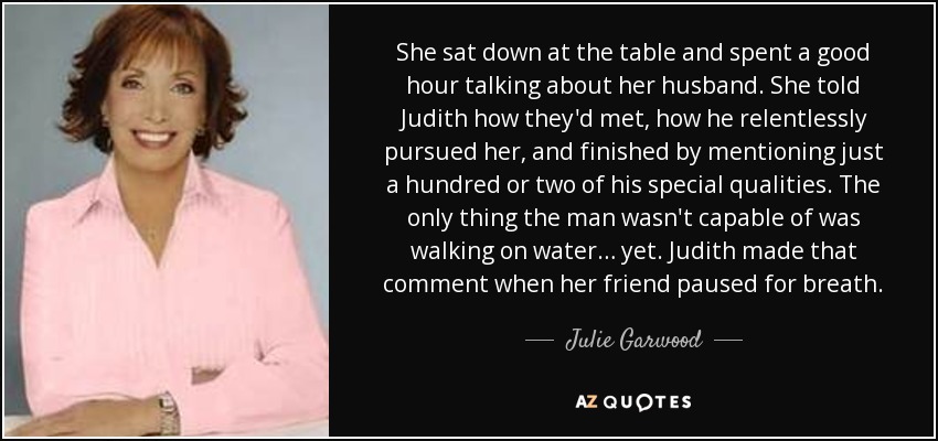 She sat down at the table and spent a good hour talking about her husband. She told Judith how they'd met, how he relentlessly pursued her, and finished by mentioning just a hundred or two of his special qualities. The only thing the man wasn't capable of was walking on water… yet. Judith made that comment when her friend paused for breath. - Julie Garwood