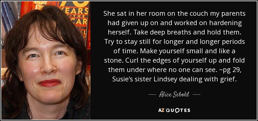 She sat in her room on the couch my parents had given up on and worked on hardening herself. Take deep breaths and hold them. Try to stay still for longer and longer periods of time. Make yourself small and like a stone. Curl the edges of yourself up and fold them under where no one can see. ~pg 29, Susie's sister Lindsey dealing with grief. - Alice Sebold