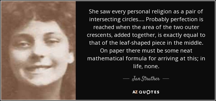 She saw every personal religion as a pair of intersecting circles. . . . Probably perfection is reached when the area of the two outer crescents, added together, is exactly equal to that of the leaf-shaped piece in the middle. On paper there must be some neat mathematical formula for arriving at this; in life, none. - Jan Struther
