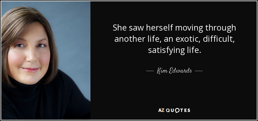 She saw herself moving through another life, an exotic, difficult, satisfying life. - Kim Edwards