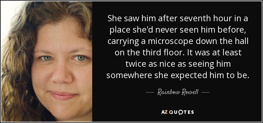 She saw him after seventh hour in a place she'd never seen him before, carrying a microscope down the hall on the third floor. It was at least twice as nice as seeing him somewhere she expected him to be. - Rainbow Rowell