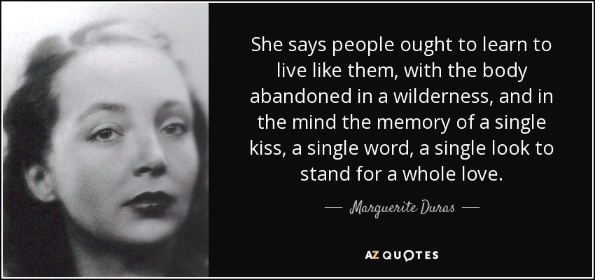 She says people ought to learn to live like them, with the body abandoned in a wilderness, and in the mind the memory of a single kiss, a single word, a single look to stand for a whole love. - Marguerite Duras