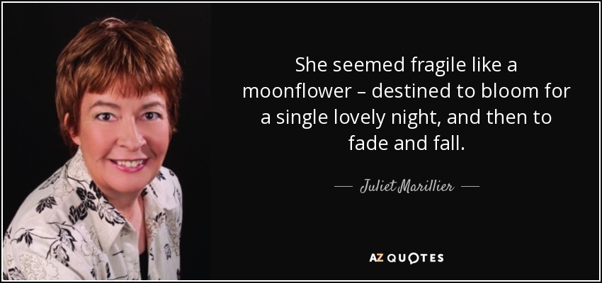 She seemed fragile like a moonflower – destined to bloom for a single lovely night, and then to fade and fall. - Juliet Marillier