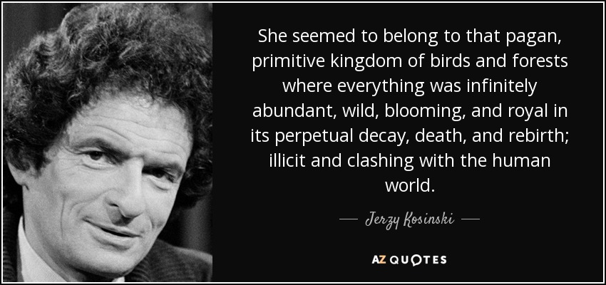 She seemed to belong to that pagan, primitive kingdom of birds and forests where everything was infinitely abundant, wild, blooming, and royal in its perpetual decay, death, and rebirth; illicit and clashing with the human world. - Jerzy Kosinski
