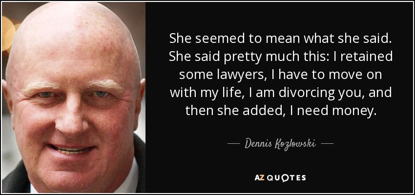 She seemed to mean what she said. She said pretty much this: I retained some lawyers, I have to move on with my life, I am divorcing you, and then she added, I need money. - Dennis Kozlowski