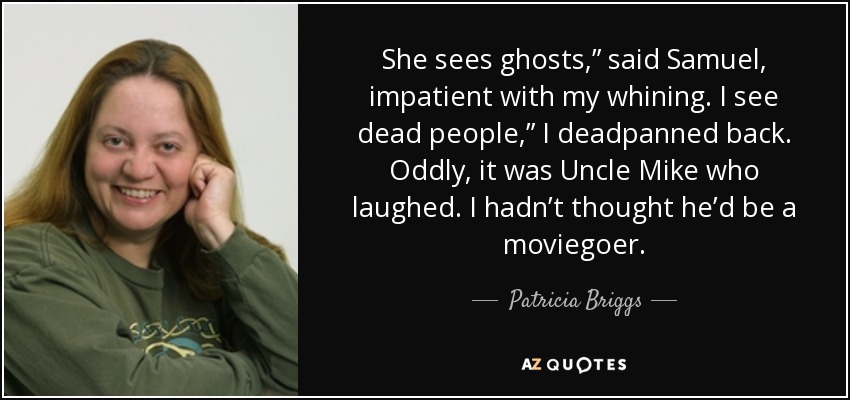 She sees ghosts,” said Samuel, impatient with my whining. I see dead people,” I deadpanned back. Oddly, it was Uncle Mike who laughed. I hadn’t thought he’d be a moviegoer. - Patricia Briggs
