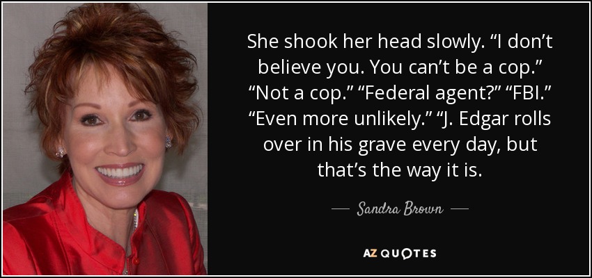 She shook her head slowly. “I don’t believe you. You can’t be a cop.” “Not a cop.” “Federal agent?” “FBI.” “Even more unlikely.” “J. Edgar rolls over in his grave every day, but that’s the way it is. - Sandra Brown