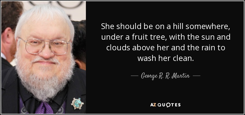 She should be on a hill somewhere, under a fruit tree, with the sun and clouds above her and the rain to wash her clean. - George R. R. Martin