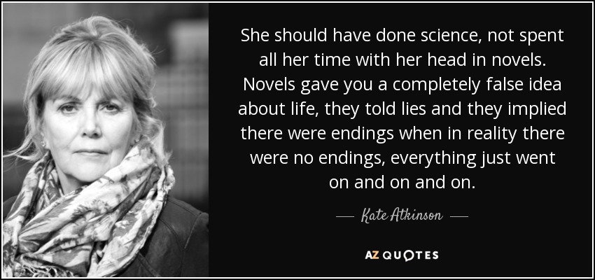 She should have done science, not spent all her time with her head in novels. Novels gave you a completely false idea about life, they told lies and they implied there were endings when in reality there were no endings, everything just went on and on and on. - Kate Atkinson