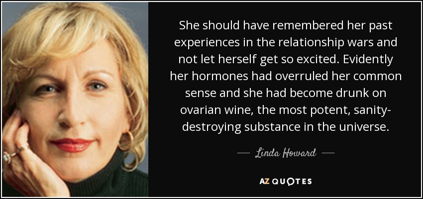 She should have remembered her past experiences in the relationship wars and not let herself get so excited. Evidently her hormones had overruled her common sense and she had become drunk on ovarian wine, the most potent, sanity- destroying substance in the universe. - Linda Howard