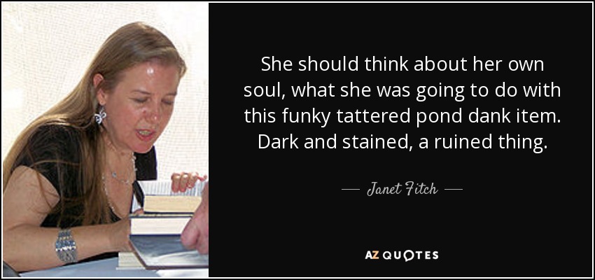 She should think about her own soul, what she was going to do with this funky tattered pond dank item. Dark and stained, a ruined thing. - Janet Fitch