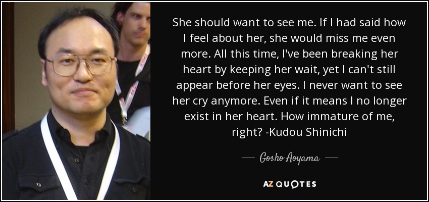 She should want to see me. If I had said how I feel about her, she would miss me even more. All this time, I've been breaking her heart by keeping her wait, yet I can't still appear before her eyes. I never want to see her cry anymore. Even if it means I no longer exist in her heart. How immature of me, right? -Kudou Shinichi - Gosho Aoyama