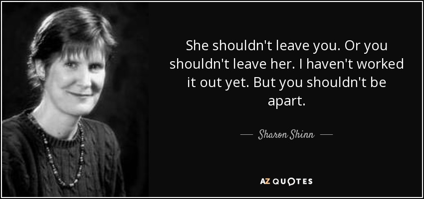 She shouldn't leave you. Or you shouldn't leave her. I haven't worked it out yet. But you shouldn't be apart. - Sharon Shinn