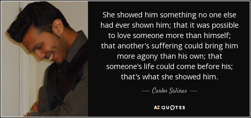 She showed him something no one else had ever shown him; that it was possible to love someone more than himself; that another's suffering could bring him more agony than his own; that someone's life could come before his; that's what she showed him. - Carlos Salinas