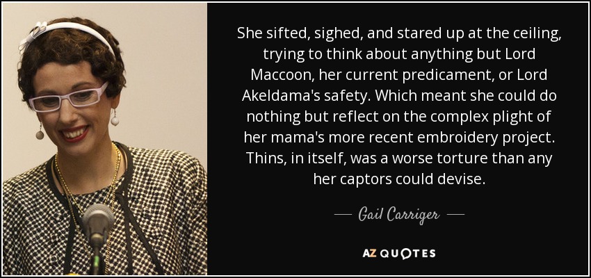 She sifted, sighed, and stared up at the ceiling, trying to think about anything but Lord Maccoon, her current predicament, or Lord Akeldama's safety. Which meant she could do nothing but reflect on the complex plight of her mama's more recent embroidery project. Thins, in itself, was a worse torture than any her captors could devise. - Gail Carriger