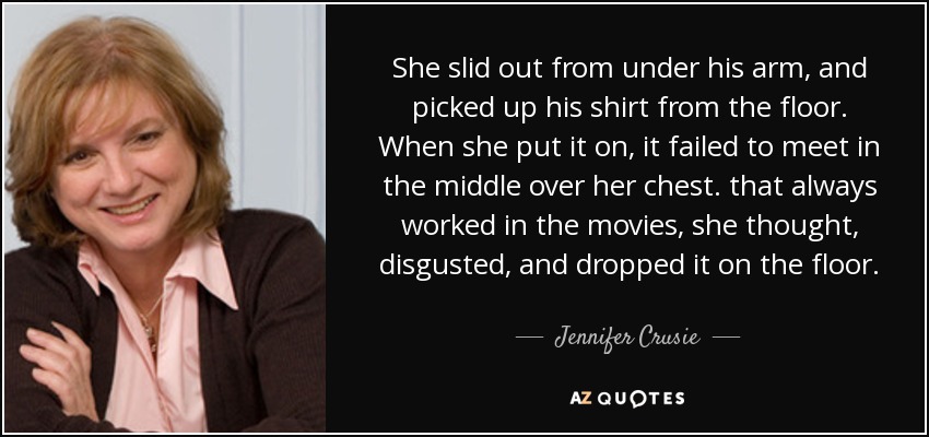 She slid out from under his arm, and picked up his shirt from the floor. When she put it on, it failed to meet in the middle over her chest. that always worked in the movies, she thought, disgusted, and dropped it on the floor. - Jennifer Crusie
