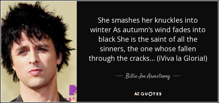 She smashes her knuckles into winter As autumn's wind fades into black She is the saint of all the sinners, the one whose fallen through the cracks... (iViva la Gloria!) - Billie Joe Armstrong