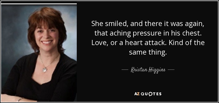 She smiled, and there it was again, that aching pressure in his chest. Love, or a heart attack. Kind of the same thing. - Kristan Higgins