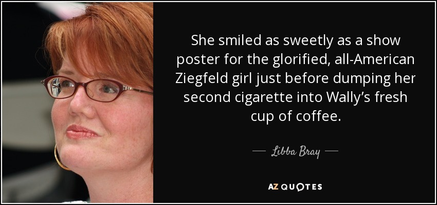 She smiled as sweetly as a show poster for the glorified, all-American Ziegfeld girl just before dumping her second cigarette into Wally’s fresh cup of coffee. - Libba Bray