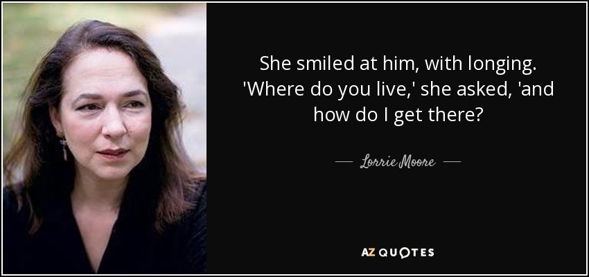 She smiled at him, with longing. 'Where do you live,' she asked, 'and how do I get there? - Lorrie Moore