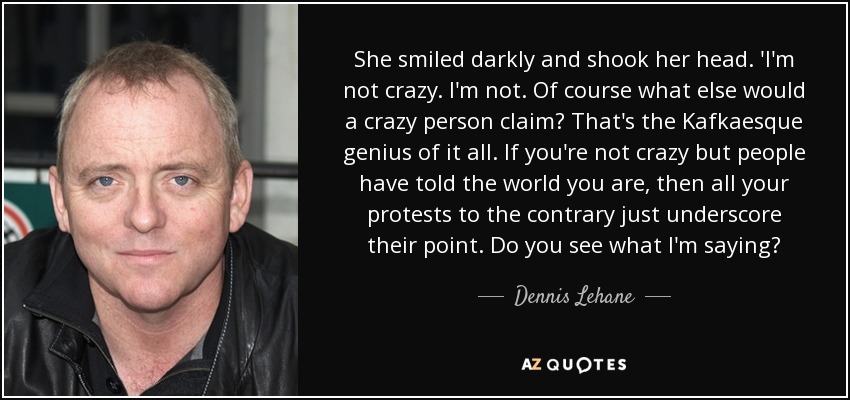 She smiled darkly and shook her head. 'I'm not crazy. I'm not. Of course what else would a crazy person claim? That's the Kafkaesque genius of it all. If you're not crazy but people have told the world you are, then all your protests to the contrary just underscore their point. Do you see what I'm saying? - Dennis Lehane