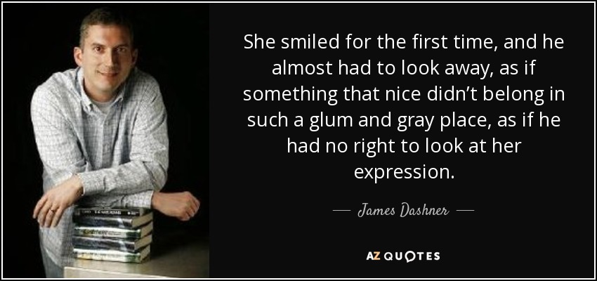 She smiled for the first time, and he almost had to look away, as if something that nice didn’t belong in such a glum and gray place, as if he had no right to look at her expression. - James Dashner