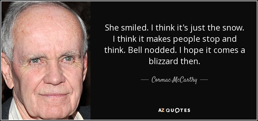 She smiled. I think it's just the snow. I think it makes people stop and think. Bell nodded. I hope it comes a blizzard then. - Cormac McCarthy