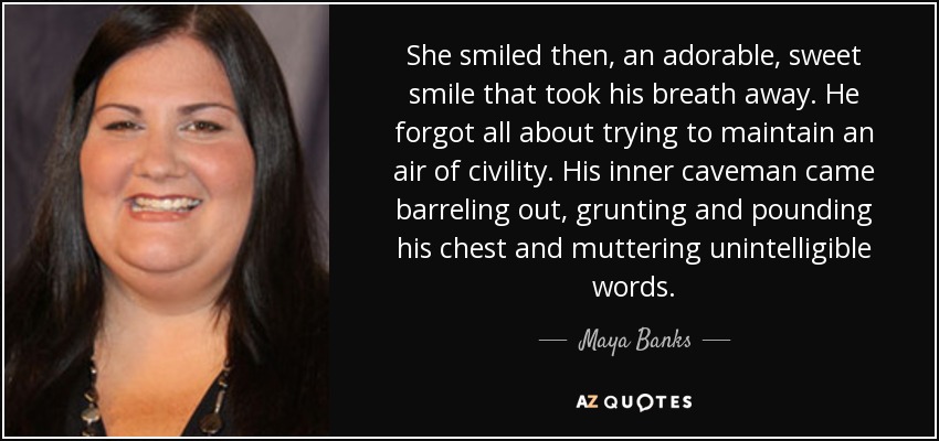 She smiled then, an adorable, sweet smile that took his breath away. He forgot all about trying to maintain an air of civility. His inner caveman came barreling out, grunting and pounding his chest and muttering unintelligible words. - Maya Banks