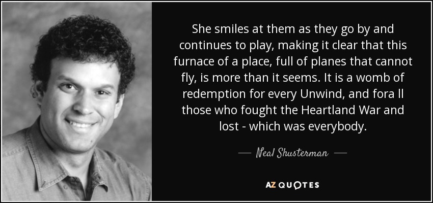 She smiles at them as they go by and continues to play, making it clear that this furnace of a place, full of planes that cannot fly, is more than it seems. It is a womb of redemption for every Unwind, and fora ll those who fought the Heartland War and lost - which was everybody. - Neal Shusterman