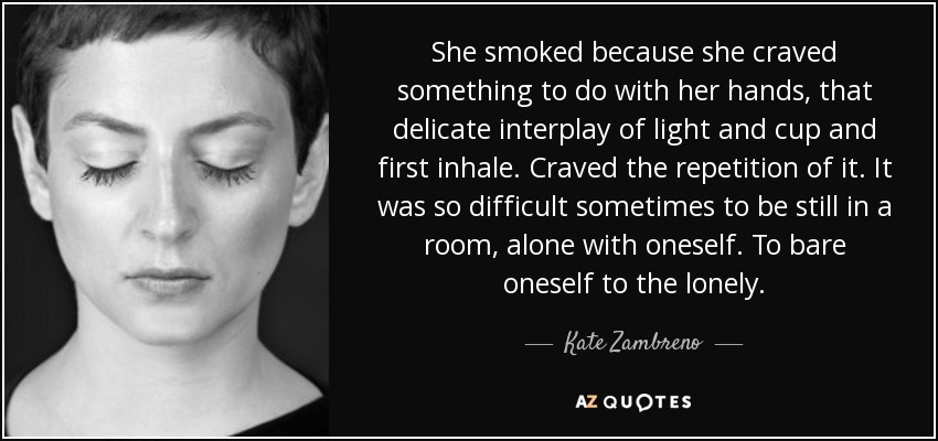 She smoked because she craved something to do with her hands, that delicate interplay of light and cup and first inhale. Craved the repetition of it. It was so difficult sometimes to be still in a room, alone with oneself. To bare oneself to the lonely. - Kate Zambreno