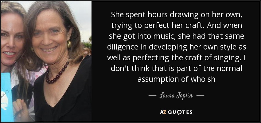 She spent hours drawing on her own, trying to perfect her craft. And when she got into music, she had that same diligence in developing her own style as well as perfecting the craft of singing. I don't think that is part of the normal assumption of who sh - Laura Joplin
