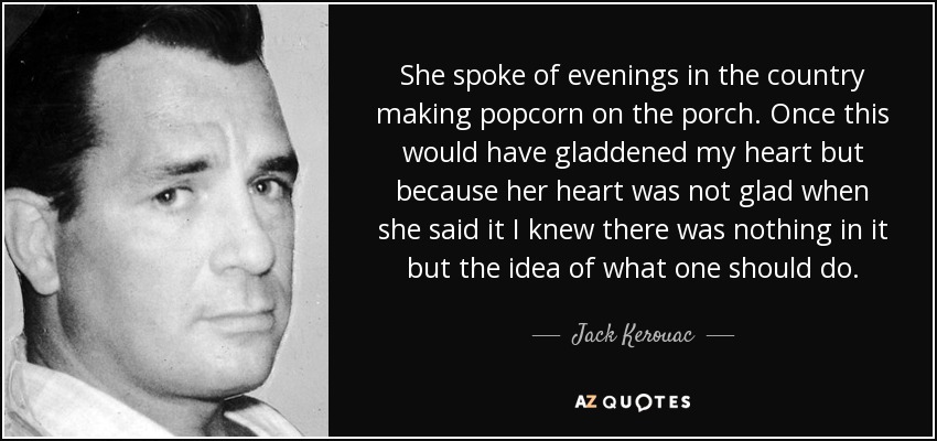 She spoke of evenings in the country making popcorn on the porch. Once this would have gladdened my heart but because her heart was not glad when she said it I knew there was nothing in it but the idea of what one should do. - Jack Kerouac