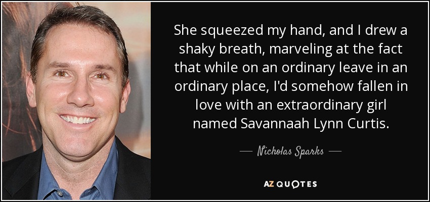 She squeezed my hand, and I drew a shaky breath, marveling at the fact that while on an ordinary leave in an ordinary place, I'd somehow fallen in love with an extraordinary girl named Savannaah Lynn Curtis. - Nicholas Sparks