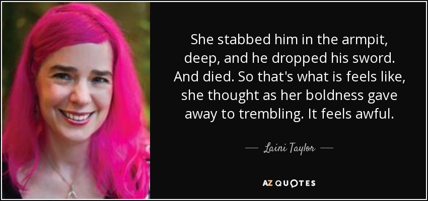 She stabbed him in the armpit, deep, and he dropped his sword. And died. So that's what is feels like, she thought as her boldness gave away to trembling. It feels awful. - Laini Taylor