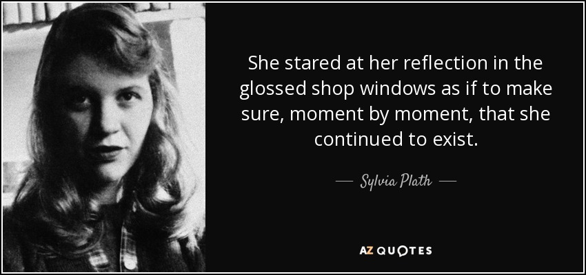 She stared at her reflection in the glossed shop windows as if to make sure, moment by moment, that she continued to exist. - Sylvia Plath