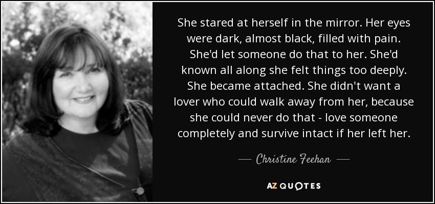 She stared at herself in the mirror. Her eyes were dark, almost black, filled with pain. She'd let someone do that to her. She'd known all along she felt things too deeply. She became attached. She didn't want a lover who could walk away from her, because she could never do that - love someone completely and survive intact if her left her. - Christine Feehan
