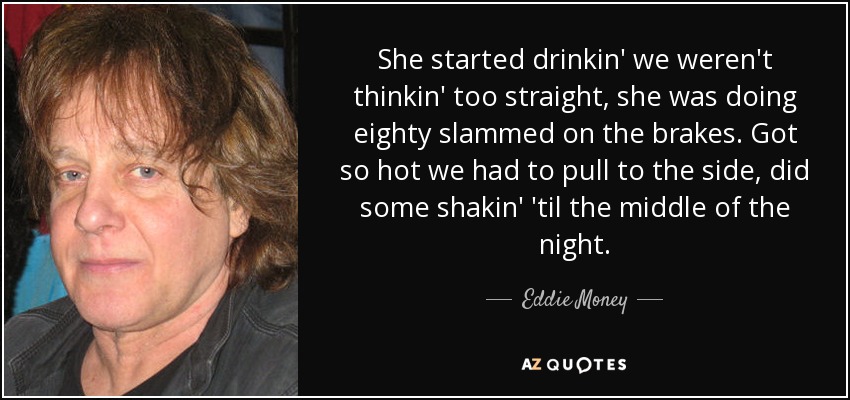 She started drinkin' we weren't thinkin' too straight, she was doing eighty slammed on the brakes. Got so hot we had to pull to the side, did some shakin' 'til the middle of the night. - Eddie Money