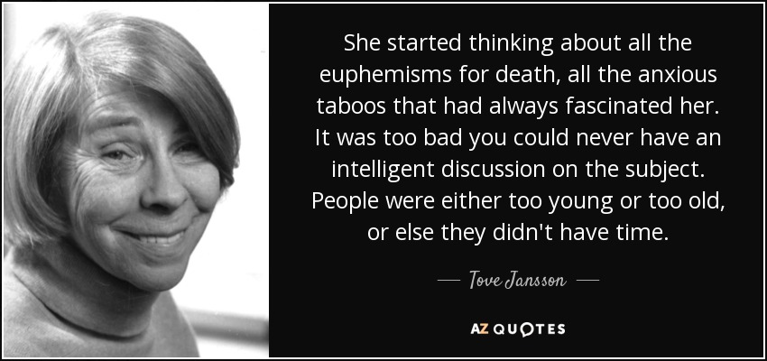She started thinking about all the euphemisms for death, all the anxious taboos that had always fascinated her. It was too bad you could never have an intelligent discussion on the subject. People were either too young or too old, or else they didn't have time. - Tove Jansson