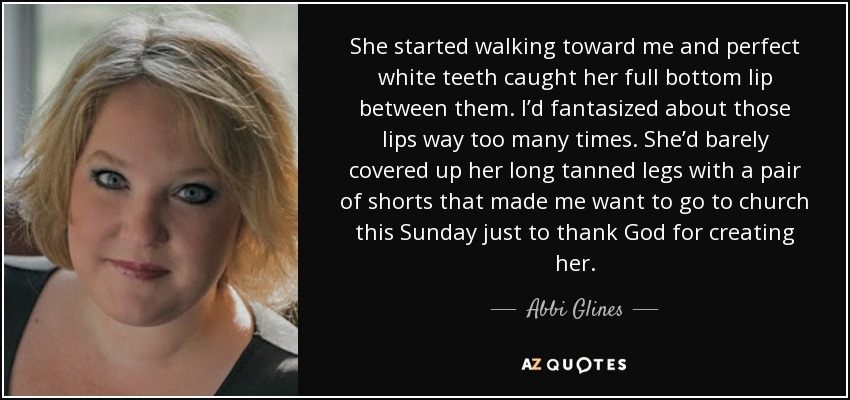 She started walking toward me and perfect white teeth caught her full bottom lip between them. I’d fantasized about those lips way too many times. She’d barely covered up her long tanned legs with a pair of shorts that made me want to go to church this Sunday just to thank God for creating her. - Abbi Glines