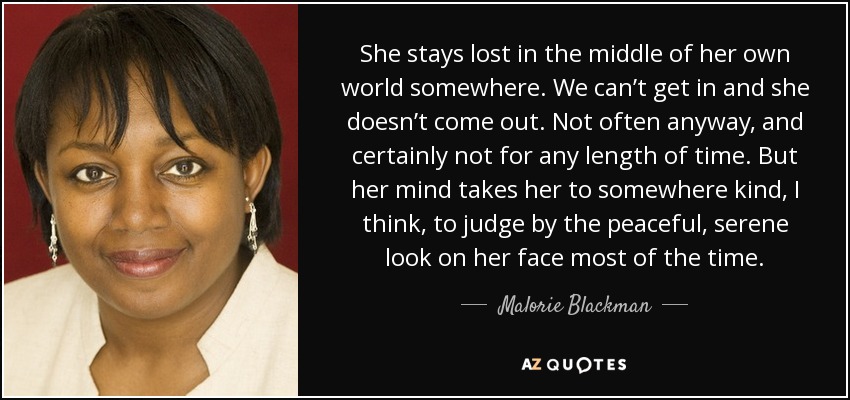 She stays lost in the middle of her own world somewhere. We can’t get in and she doesn’t come out. Not often anyway, and certainly not for any length of time. But her mind takes her to somewhere kind, I think, to judge by the peaceful, serene look on her face most of the time. - Malorie Blackman