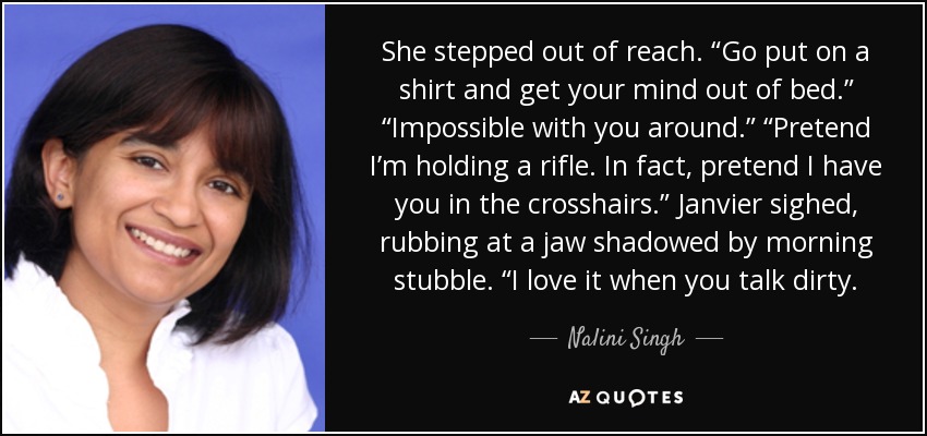 She stepped out of reach. “Go put on a shirt and get your mind out of bed.” “Impossible with you around.” “Pretend I’m holding a rifle. In fact, pretend I have you in the crosshairs.” Janvier sighed, rubbing at a jaw shadowed by morning stubble. “I love it when you talk dirty. - Nalini Singh