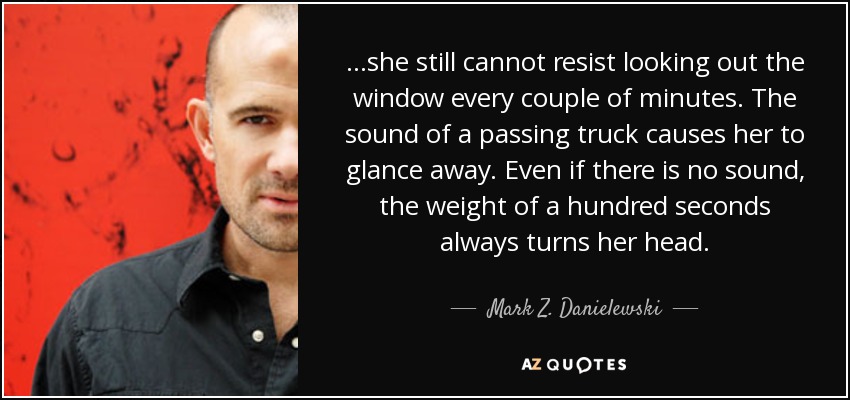 ...she still cannot resist looking out the window every couple of minutes. The sound of a passing truck causes her to glance away. Even if there is no sound, the weight of a hundred seconds always turns her head. - Mark Z. Danielewski