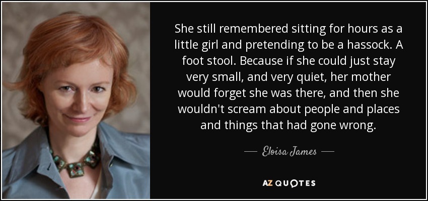 She still remembered sitting for hours as a little girl and pretending to be a hassock. A foot stool. Because if she could just stay very small, and very quiet, her mother would forget she was there, and then she wouldn't scream about people and places and things that had gone wrong. - Eloisa James