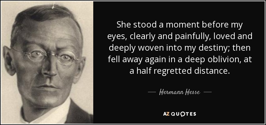 She stood a moment before my eyes, clearly and painfully, loved and deeply woven into my destiny; then fell away again in a deep oblivion, at a half regretted distance. - Hermann Hesse