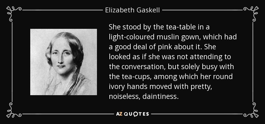 She stood by the tea-table in a light-coloured muslin gown, which had a good deal of pink about it. She looked as if she was not attending to the conversation, but solely busy with the tea-cups, among which her round ivory hands moved with pretty, noiseless, daintiness. - Elizabeth Gaskell