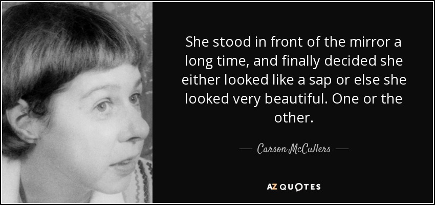 She stood in front of the mirror a long time, and finally decided she either looked like a sap or else she looked very beautiful. One or the other. - Carson McCullers