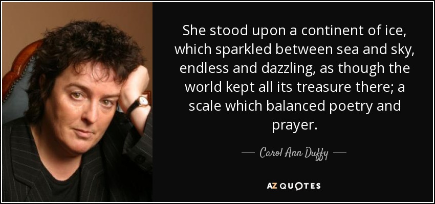 She stood upon a continent of ice, which sparkled between sea and sky, endless and dazzling, as though the world kept all its treasure there; a scale which balanced poetry and prayer. - Carol Ann Duffy